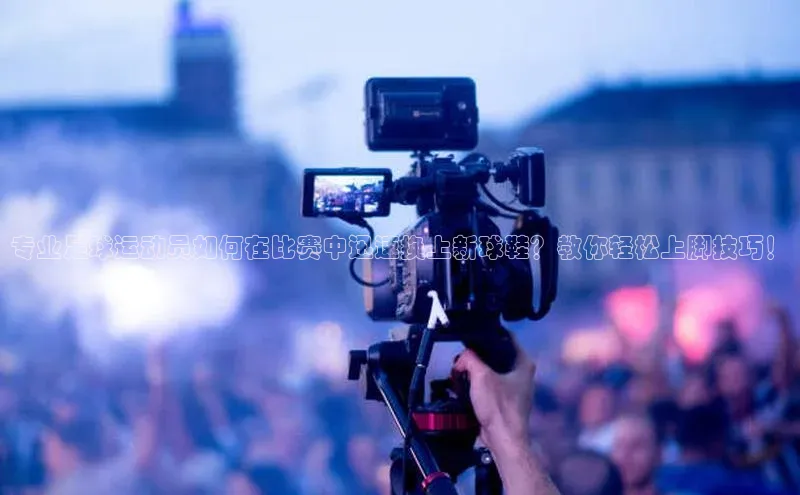 谈球吧官方网站云创智行专业足球运动员如何在比赛中迅速换上新球鞋？教你轻松上脚技巧！