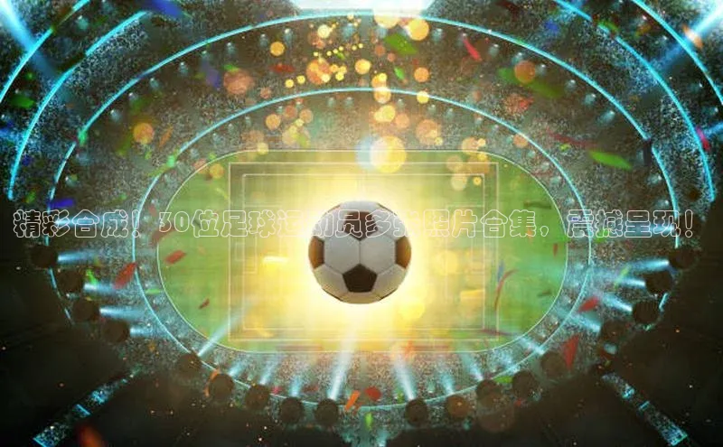 谈球吧官网入口元隆雅图精彩合成！30位足球运动员多张照片合集，震撼呈现！