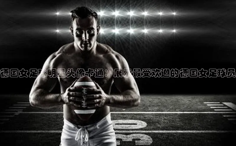 谈球吧登录网神思电子德国女足球明星头像卡通：展示最受欢迎的德国女足球员