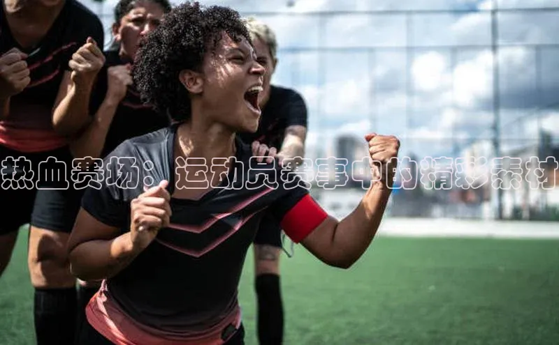 热血赛场：运动员赛事中的精彩素材