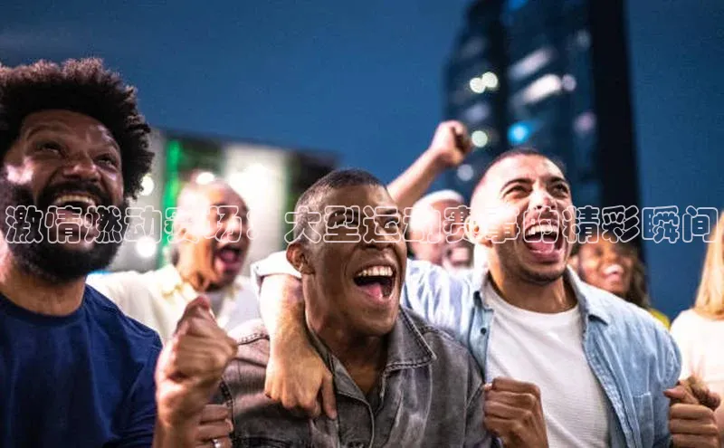 激情燃动赛场：大型运动赛事的精彩瞬间