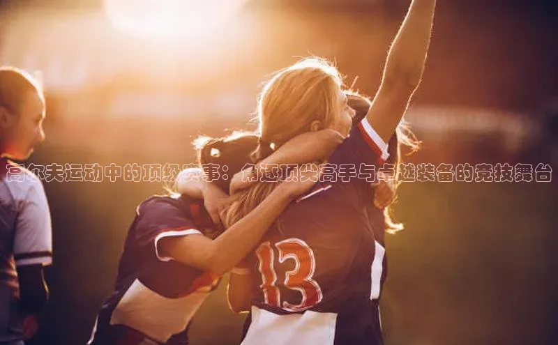 高尔夫运动中的顶级赛事：角逐顶尖高手与卓越装备的竞技舞台