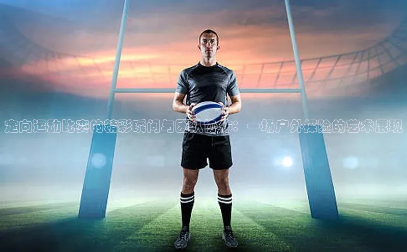 定向运动比赛的精彩瞬间与团队协作：一场户外探险的艺术展现