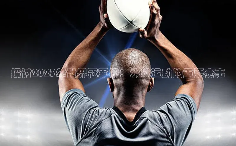 探讨2023年世界冠军杯：水球运动的重要赛事