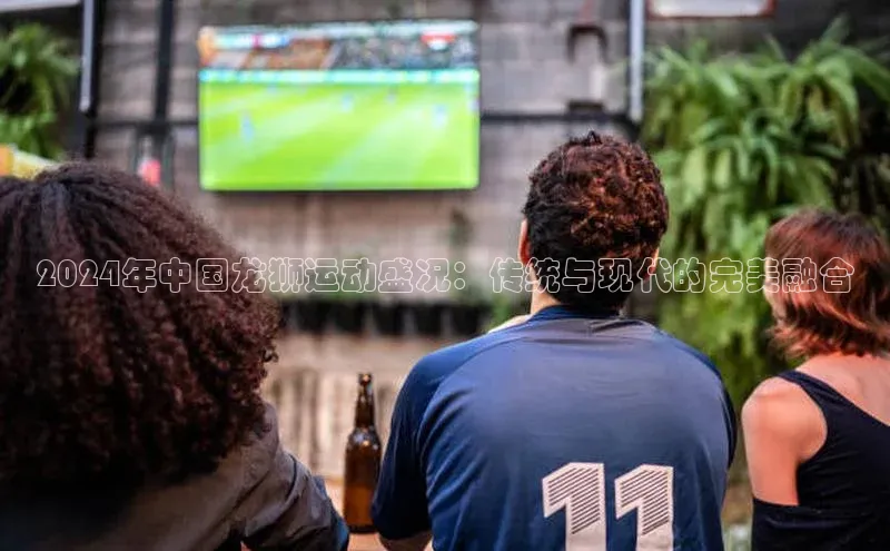 2024年中国龙狮运动盛况：传统与现代的完美融合