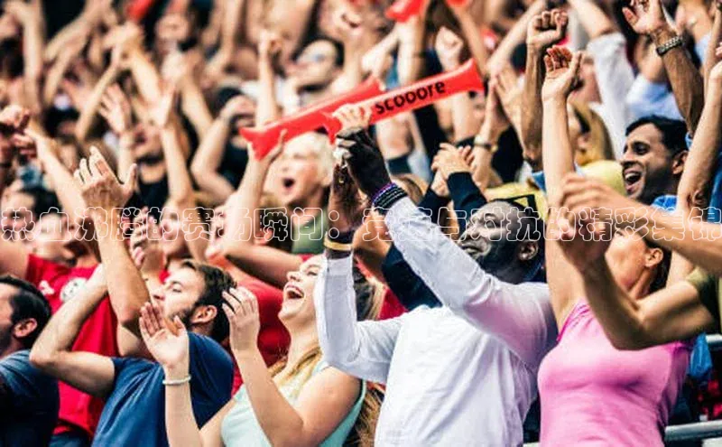 热血沸腾的赛场瞬间：竞速与对抗的精彩集锦