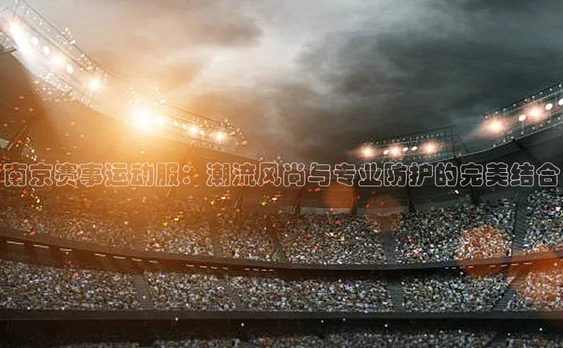 南京赛事运动服：潮流风尚与专业防护的完美结合